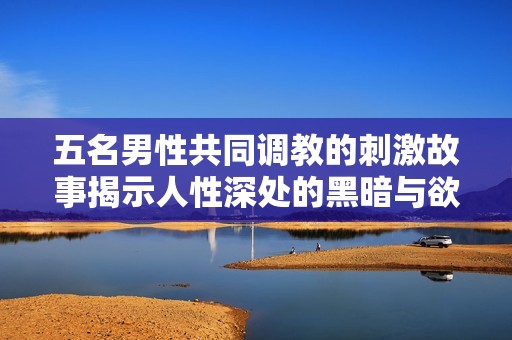 五名男性共同调教的刺激故事揭示人性深处的黑暗与欲望