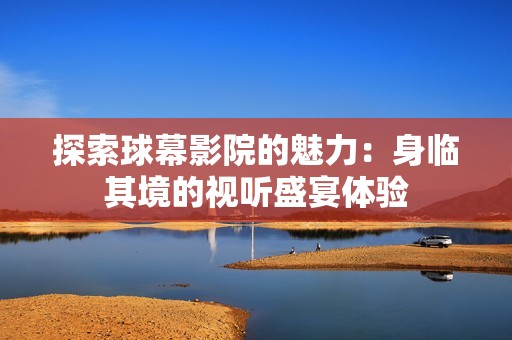 探索球幕影院的魅力：身临其境的视听盛宴体验