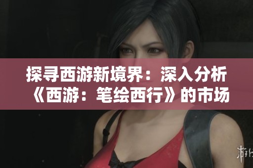 探寻西游新境界：深入分析《西游：笔绘西行》的市场潜力与趋势