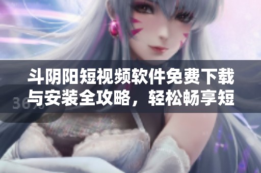 斗阴阳短视频软件免费下载与安装全攻略，轻松畅享短视频乐趣