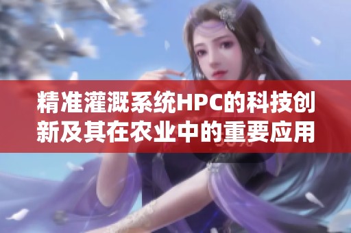 精准灌溉系统HPC的科技创新及其在农业中的重要应用
