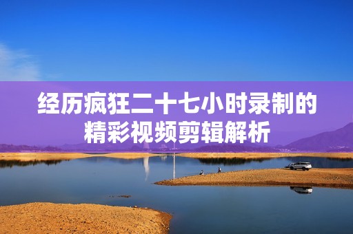经历疯狂二十七小时录制的精彩视频剪辑解析