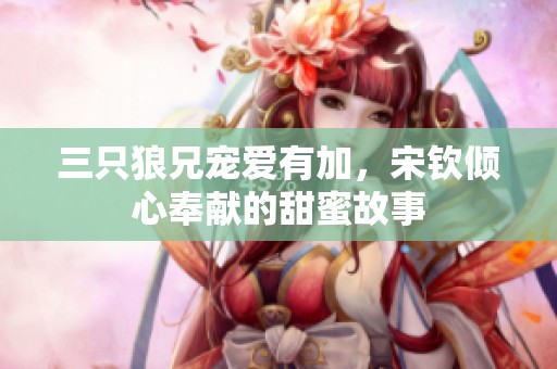三只狼兄宠爱有加，宋钦倾心奉献的甜蜜故事