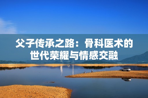父子传承之路：骨科医术的世代荣耀与情感交融