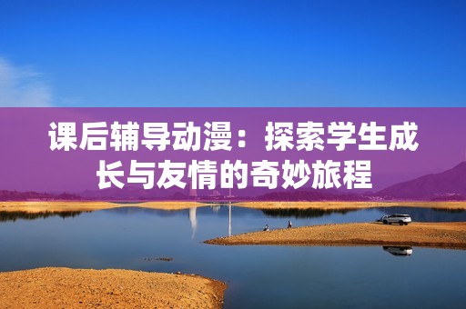课后辅导动漫：探索学生成长与友情的奇妙旅程