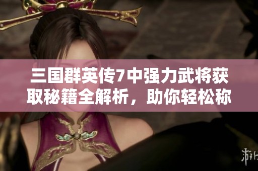 三国群英传7中强力武将获取秘籍全解析，助你轻松称霸游戏世界