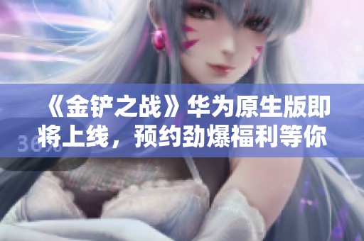 《金铲之战》华为原生版即将上线，预约劲爆福利等你来拿！