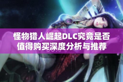 怪物猎人崛起DLC究竟是否值得购买深度分析与推荐
