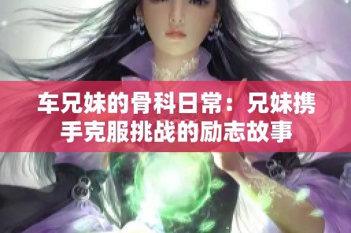 车兄妹的骨科日常：兄妹携手克服挑战的励志故事