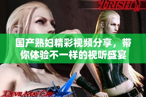 国产熟妇精彩视频分享，带你体验不一样的视听盛宴