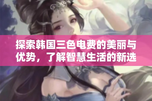 探索韩国三色电费的美丽与优势，了解智慧生活的新选择