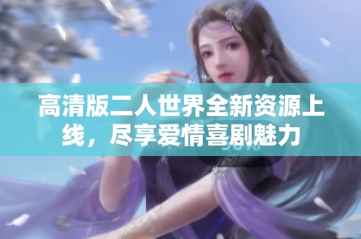 高清版二人世界全新资源上线，尽享爱情喜剧魅力