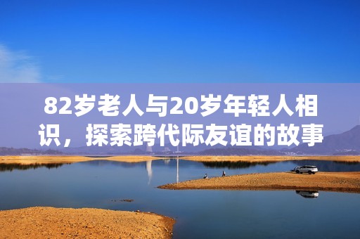 82岁老人与20岁年轻人相识，探索跨代际友谊的故事