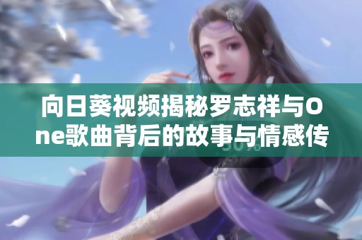 向日葵视频揭秘罗志祥与One歌曲背后的故事与情感传递