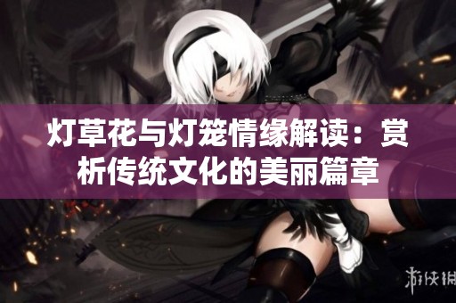 灯草花与灯笼情缘解读：赏析传统文化的美丽篇章