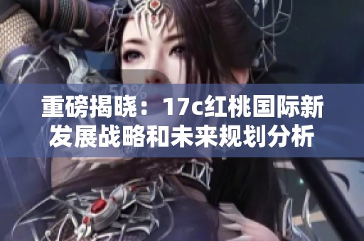 重磅揭晓：17c红桃国际新发展战略和未来规划分析