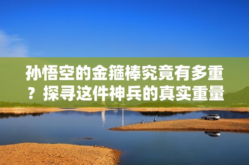 孙悟空的金箍棒究竟有多重？探寻这件神兵的真实重量与意义