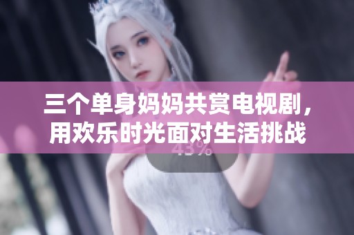 三个单身妈妈共赏电视剧，用欢乐时光面对生活挑战
