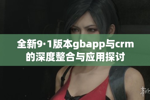全新9·1版本gbapp与crm的深度整合与应用探讨