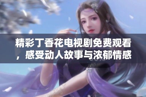 精彩丁香花电视剧免费观看，感受动人故事与浓郁情感