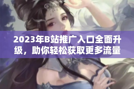 2023年B站推广入口全面升级，助你轻松获取更多流量和粉丝