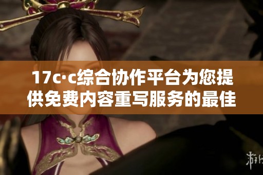 17c·c综合协作平台为您提供免费内容重写服务的最佳选择