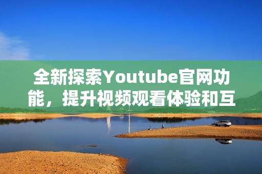 全新探索Youtube官网功能，提升视频观看体验和互动方式
