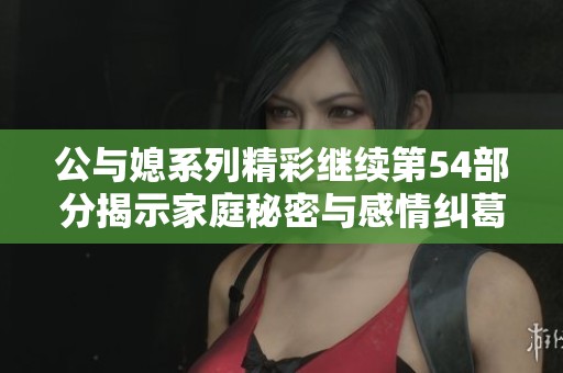 公与媳系列精彩继续第54部分揭示家庭秘密与感情纠葛