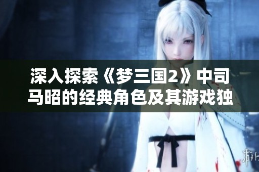 深入探索《梦三国2》中司马昭的经典角色及其游戏独特魅力