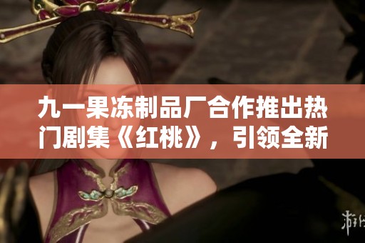 九一果冻制品厂合作推出热门剧集《红桃》，引领全新观剧潮流