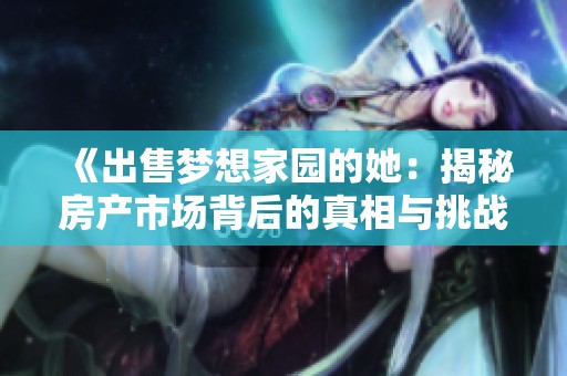 《出售梦想家园的她：揭秘房产市场背后的真相与挑战》