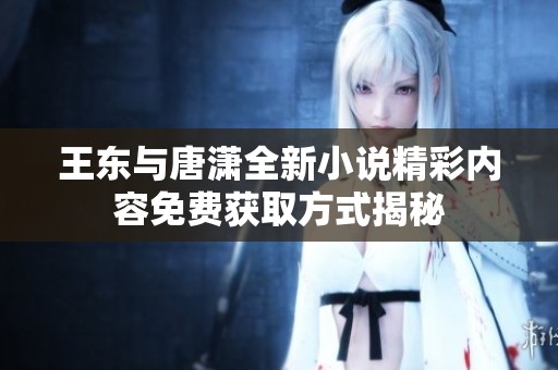 王东与唐潇全新小说精彩内容免费获取方式揭秘