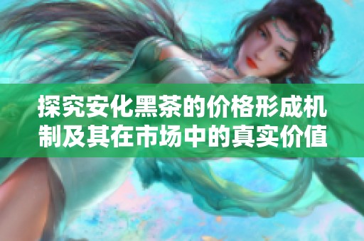 探究安化黑茶的价格形成机制及其在市场中的真实价值定位