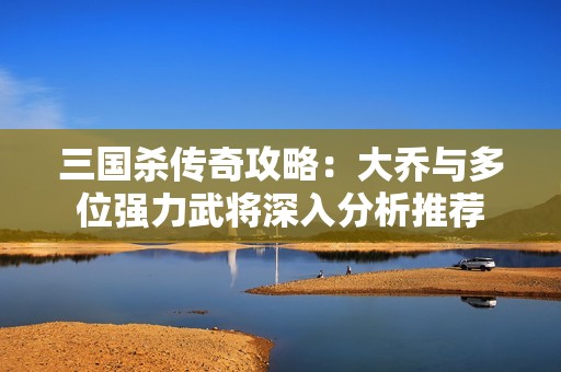 三国杀传奇攻略：大乔与多位强力武将深入分析推荐
