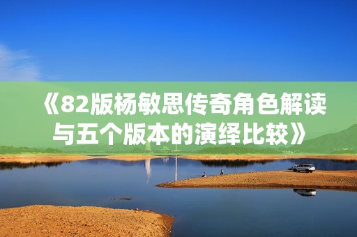 《82版杨敏思传奇角色解读与五个版本的演绎比较》
