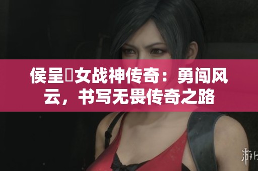 侯呈玥女战神传奇：勇闯风云，书写无畏传奇之路