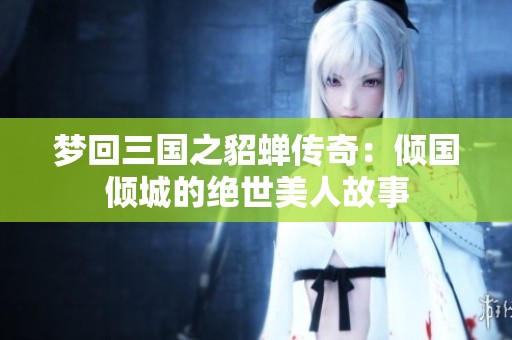 梦回三国之貂蝉传奇：倾国倾城的绝世美人故事