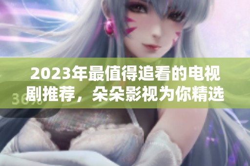 2023年最值得追看的电视剧推荐，朵朵影视为你精选！
