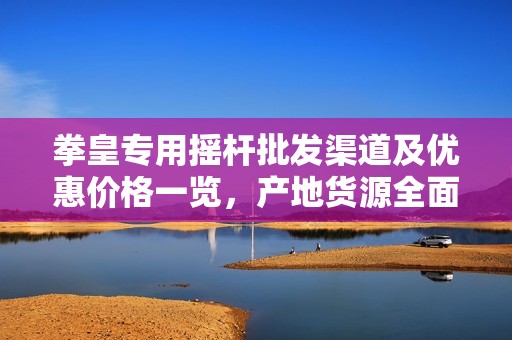拳皇专用摇杆批发渠道及优惠价格一览，产地货源全面解析
