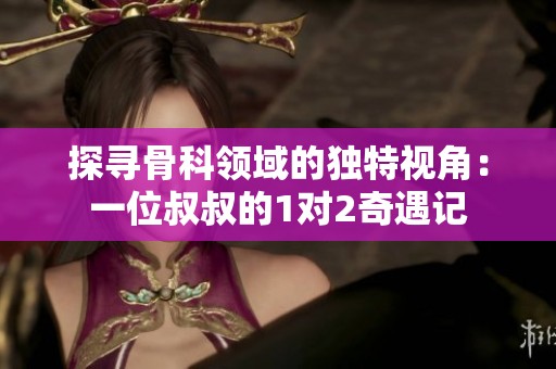 探寻骨科领域的独特视角：一位叔叔的1对2奇遇记