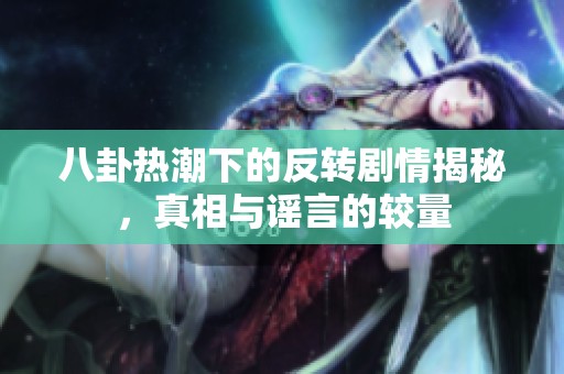 八卦热潮下的反转剧情揭秘，真相与谣言的较量