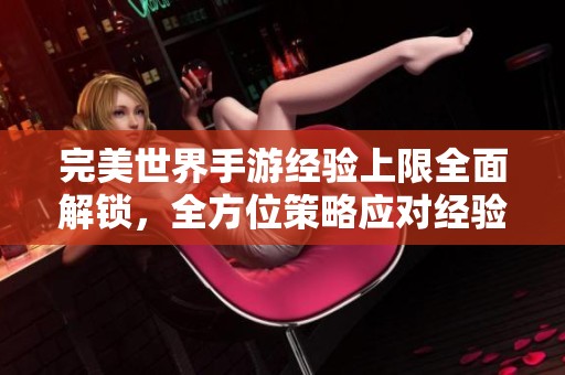 完美世界手游经验上限全面解锁，全方位策略应对经验满额挑战