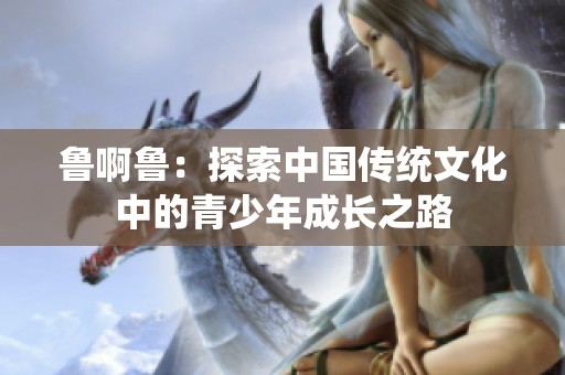 鲁啊鲁：探索中国传统文化中的青少年成长之路