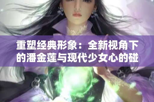 重塑经典形象：全新视角下的潘金莲与现代少女心的碰撞