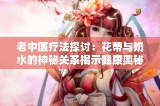 老中医疗法探讨：花蒂与奶水的神秘关系揭示健康奥秘