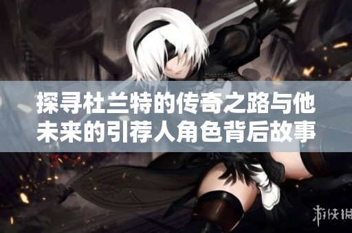 探寻杜兰特的传奇之路与他未来的引荐人角色背后故事