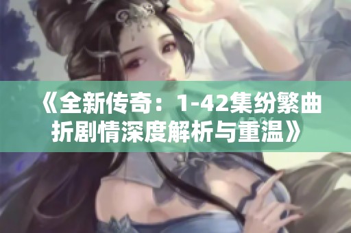 《全新传奇：1-42集纷繁曲折剧情深度解析与重温》