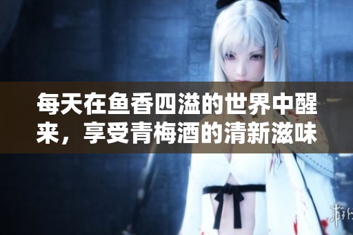 每天在鱼香四溢的世界中醒来，享受青梅酒的清新滋味