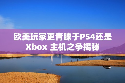 欧美玩家更青睐于PS4还是Xbox 主机之争揭秘
