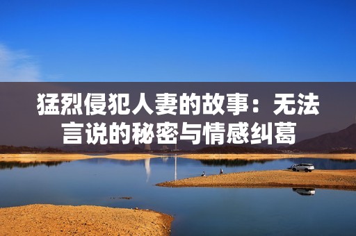 猛烈侵犯人妻的故事：无法言说的秘密与情感纠葛